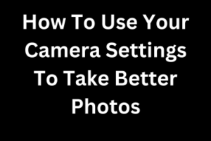 How To Use Your Camera Settings To Take Better Photos