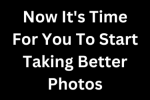 Now It's Time For You To Start Taking Better Photos