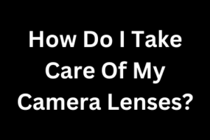 How Do I Take Care Of My Camera Lenses?